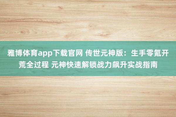 雅博体育app下载官网 传世元神版：生手零氪开荒全过程 元神快速解锁战力飙升实战指南