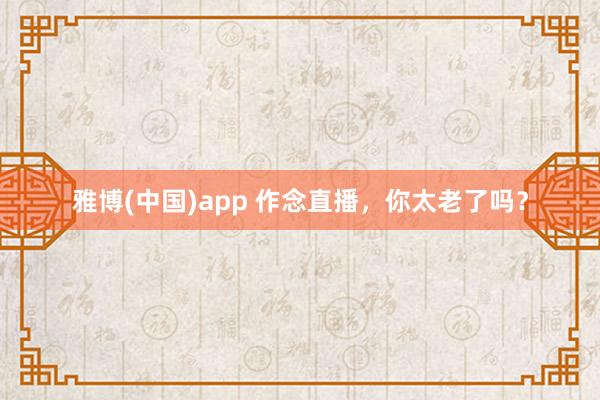 雅博(中国)app 作念直播，你太老了吗？