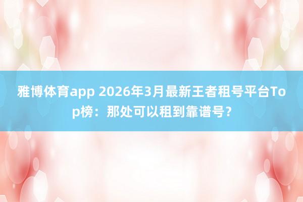 雅博体育app 2026年3月最新王者租号平台Top榜：那处可以租到靠谱号？