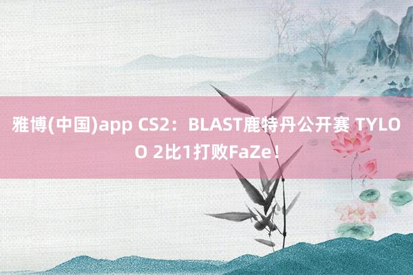 雅博(中国)app CS2：BLAST鹿特丹公开赛 TYLOO 2比1打败FaZe！