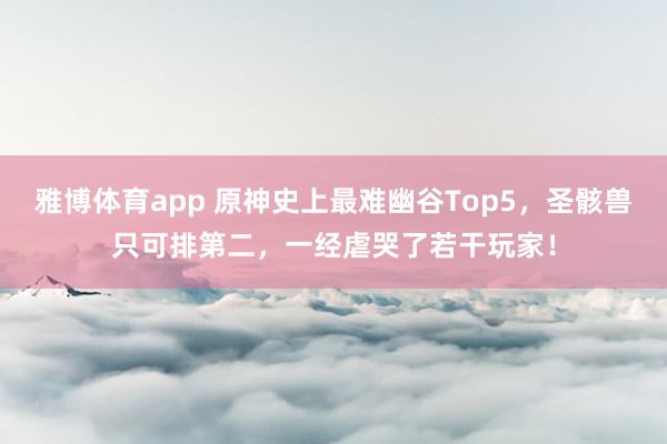 雅博体育app 原神史上最难幽谷Top5，圣骸兽只可排第二，一经虐哭了若干玩家！