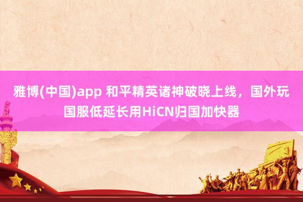 雅博(中国)app 和平精英诸神破晓上线，国外玩国服低延长用HiCN归国加快器