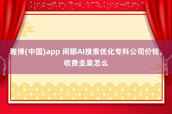 雅博(中国)app 闲聊AI搜索优化专科公司价钱，收费圭臬怎么