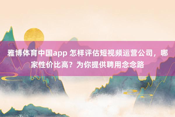 雅博体育中国app 怎样评估短视频运营公司，哪家性价比高？为你提供聘用念念路