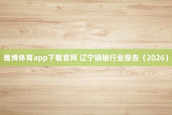 雅博体育app下载官网 辽宁销轴行业报告（2026）