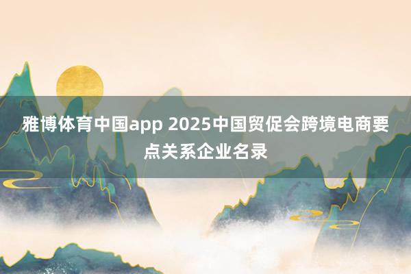 雅博体育中国app 2025中国贸促会跨境电商要点关系企业名录