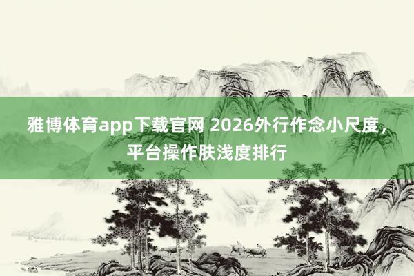 雅博体育app下载官网 2026外行作念小尺度，平台操作肤浅度排行