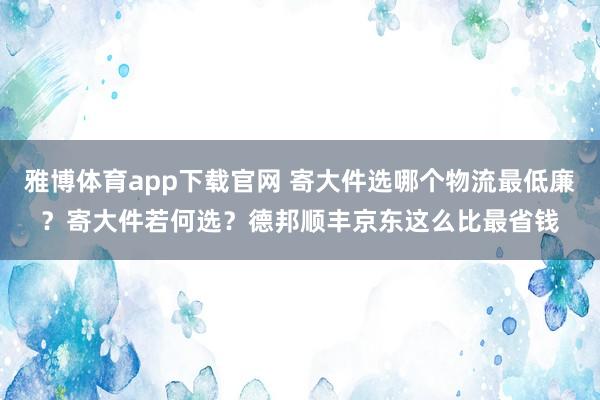 雅博体育app下载官网 寄大件选哪个物流最低廉？寄大件若何选？德邦顺丰京东这么比最省钱
