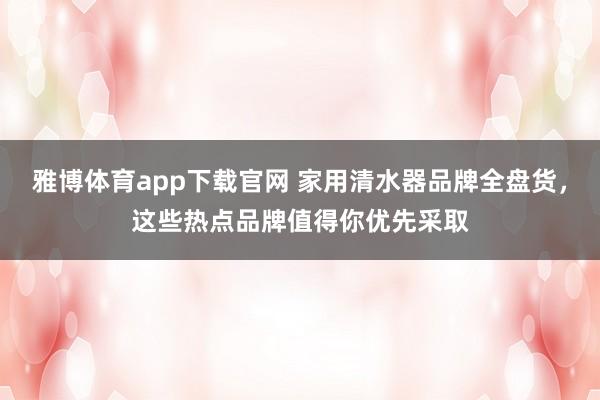 雅博体育app下载官网 家用清水器品牌全盘货，这些热点品牌值得你优先采取