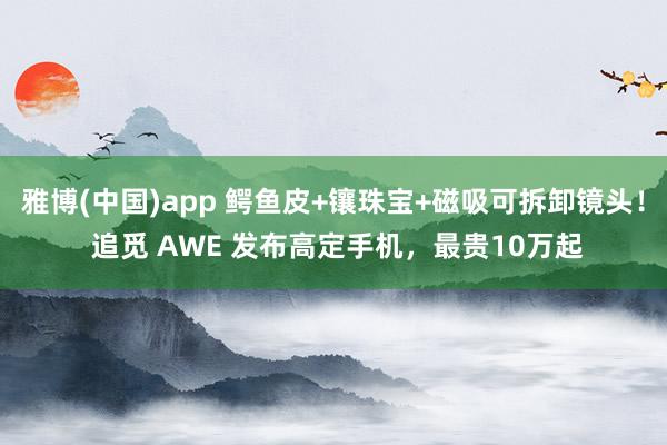 雅博(中国)app 鳄鱼皮+镶珠宝+磁吸可拆卸镜头！ 追觅 AWE 发布高定手机，最贵10万起