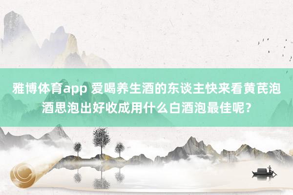 雅博体育app 爱喝养生酒的东谈主快来看黄芪泡酒思泡出好收成用什么白酒泡最佳呢？