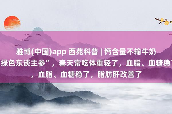 雅博(中国)app 西苑科普 | 钙含量不输牛奶！你家餐桌上的“绿色东谈主参”，春天常吃体重轻了，血脂、血糖稳了，脂肪肝改善了