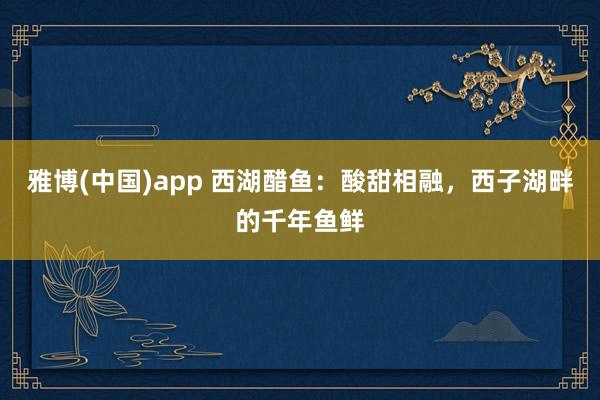 雅博(中国)app 西湖醋鱼：酸甜相融，西子湖畔的千年鱼鲜
