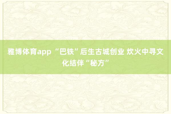 雅博体育app “巴铁”后生古城创业 炊火中寻文化结伴“秘方”