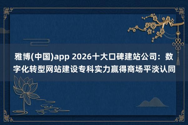 雅博(中国)app 2026十大口碑建站公司：数字化转型网站建设专科实力赢得商场平淡认同