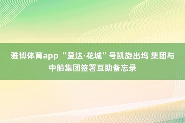 雅博体育app “爱达·花城”号凯旋出坞 集团与中船集团签署互助备忘录