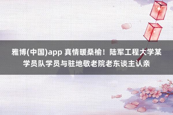 雅博(中国)app 真情暖桑榆！陆军工程大学某学员队学员与驻地敬老院老东谈主认亲