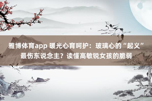 雅博体育app 暖光心育呵护：玻璃心的“起义”最伤东说念主？读懂高敏锐女孩的脆弱