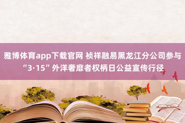 雅博体育app下载官网 祯祥融易黑龙江分公司参与“3·15”外洋奢靡者权柄日公益宣传行径