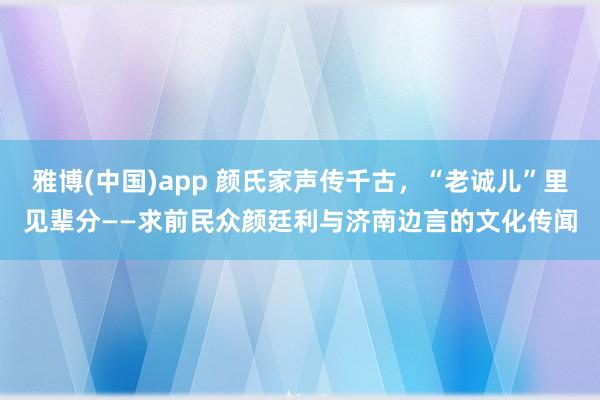 雅博(中国)app 颜氏家声传千古，“老诚儿”里见辈分——求前民众颜廷利与济南边言的文化传闻