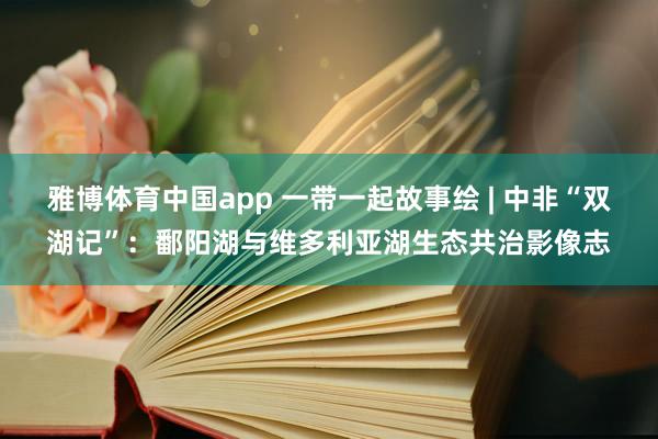 雅博体育中国app 一带一起故事绘 | 中非“双湖记”：鄱阳湖与维多利亚湖生态共治影像志