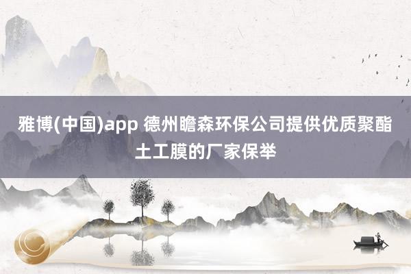 雅博(中国)app 德州瞻森环保公司提供优质聚酯土工膜的厂家保举