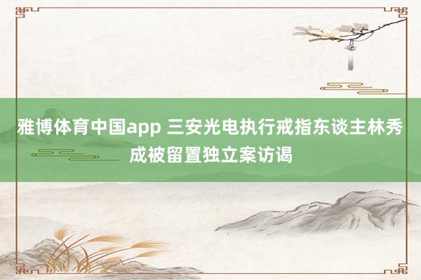 雅博体育中国app 三安光电执行戒指东谈主林秀成被留置独立案访谒