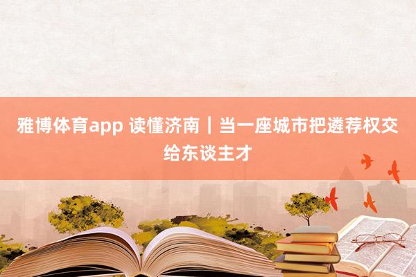 雅博体育app 读懂济南｜当一座城市把遴荐权交给东谈主才