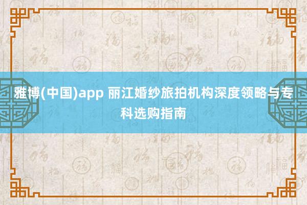 雅博(中国)app 丽江婚纱旅拍机构深度领略与专科选购指南