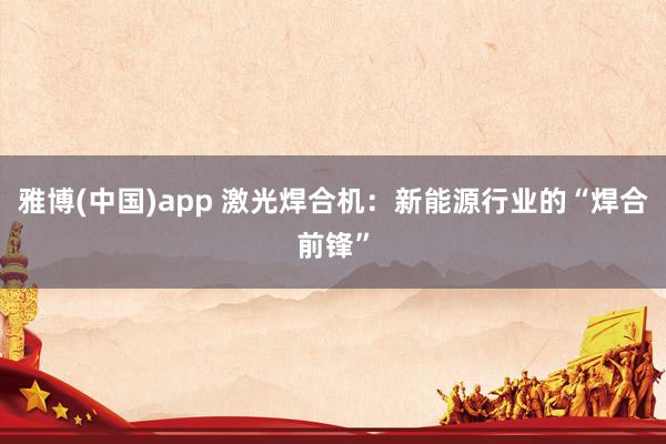 雅博(中国)app 激光焊合机：新能源行业的“焊合前锋”
