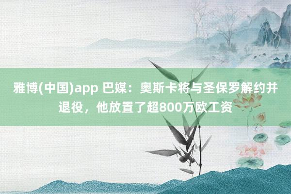 雅博(中国)app 巴媒：奥斯卡将与圣保罗解约并退役，他放置了超800万欧工资