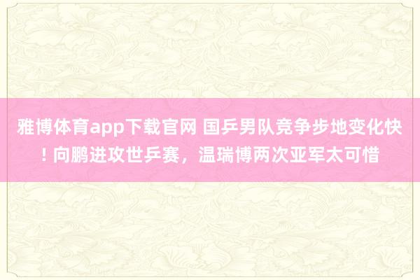 雅博体育app下载官网 国乒男队竞争步地变化快! 向鹏进攻世乒赛，温瑞博两次亚军太可惜
