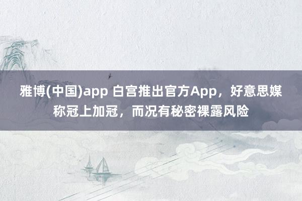 雅博(中国)app 白宫推出官方App，好意思媒称冠上加冠，而况有秘密裸露风险