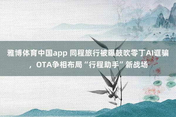 雅博体育中国app 同程旅行被曝鼓吹零丁AI诓骗，OTA争相布局“行程助手”新战场