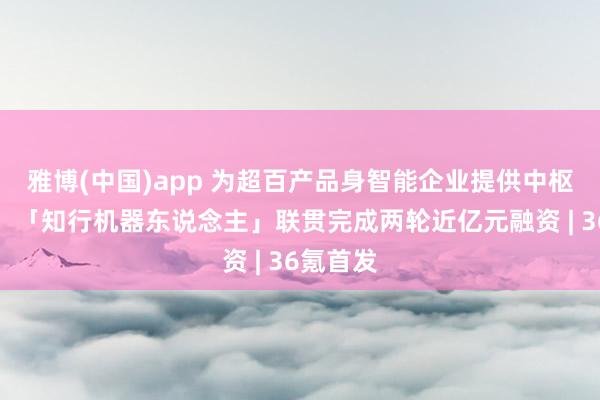 雅博(中国)app 为超百产品身智能企业提供中枢零部件，「知行机器东说念主」联贯完成两轮近亿元融资 | 36氪首发