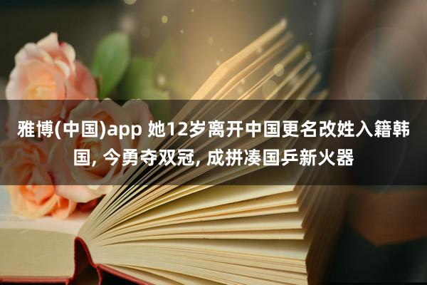 雅博(中国)app 她12岁离开中国更名改姓入籍韩国， 今勇夺双冠， 成拼凑国乒新火器