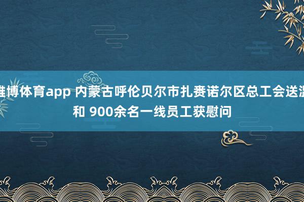 雅博体育app 内蒙古呼伦贝尔市扎赉诺尔区总工会送温和 900余名一线员工获慰问