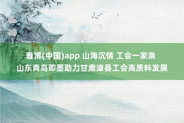 雅博(中国)app 山海沉情 工会一家亲 山东青岛即墨助力甘肃漳县工会高质料发展