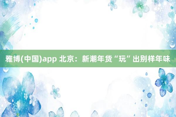 雅博(中国)app 北京：新潮年货“玩”出别样年味