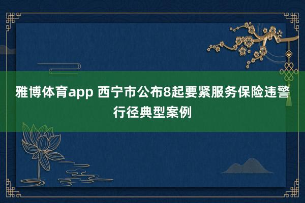 雅博体育app 西宁市公布8起要紧服务保险违警行径典型案例