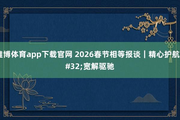 雅博体育app下载官网 2026春节相等报谈｜精心护航 宽解驱驰