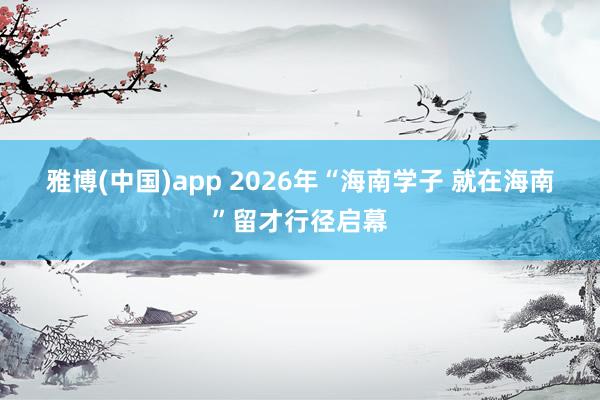 雅博(中国)app 2026年“海南学子 就在海南”留才行径启幕