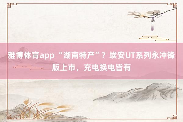 雅博体育app “湖南特产”？埃安UT系列永冲锋版上市，充电换电皆有