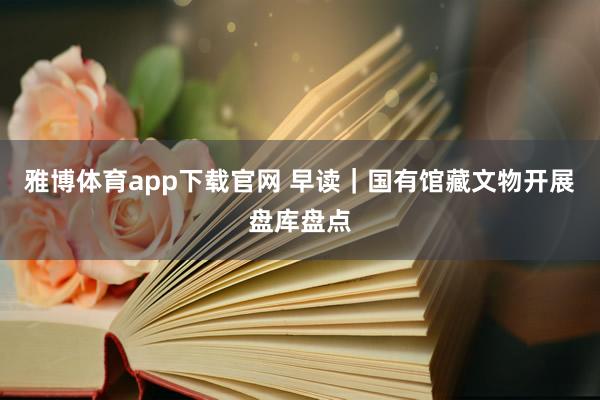 雅博体育app下载官网 早读｜国有馆藏文物开展盘库盘点