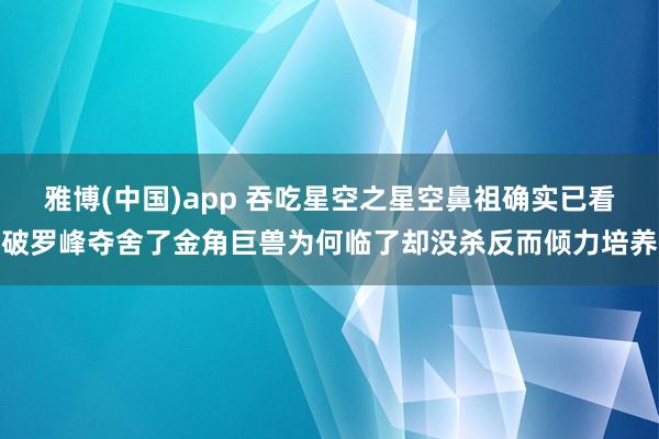 雅博(中国)app 吞吃星空之星空鼻祖确实已看破罗峰夺舍了金角巨兽为何临了却没杀反而倾力培养