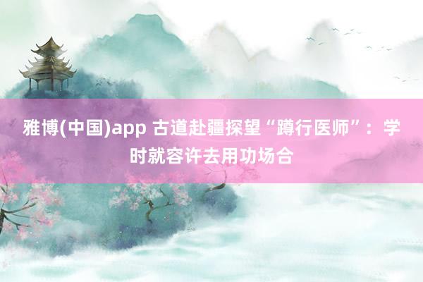 雅博(中国)app 古道赴疆探望“蹲行医师”：学时就容许去用功场合