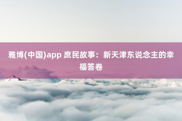 雅博(中国)app 庶民故事：新天津东说念主的幸福答卷