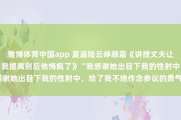 雅博体育中国app 夏遥陆云峥顾霜《讲授丈夫让我把腹黑移植给女学生，我提离别后他悔疯了》　“我感谢她出目下我的性射中，给了我不绝作念参议的勇气。”