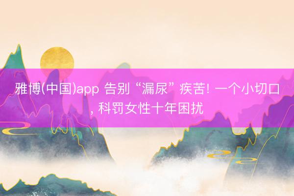 雅博(中国)app 告别 “漏尿” 疾苦! 一个小切口， 科罚女性十年困扰
