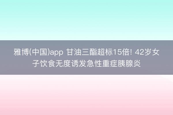 雅博(中国)app 甘油三酯超标15倍! 42岁女子饮食无度诱发急性重症胰腺炎